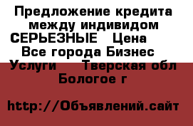 Предложение кредита между индивидом СЕРЬЕЗНЫЕ › Цена ­ 0 - Все города Бизнес » Услуги   . Тверская обл.,Бологое г.